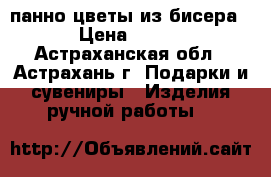 панно цветы из бисера › Цена ­ 700 - Астраханская обл., Астрахань г. Подарки и сувениры » Изделия ручной работы   